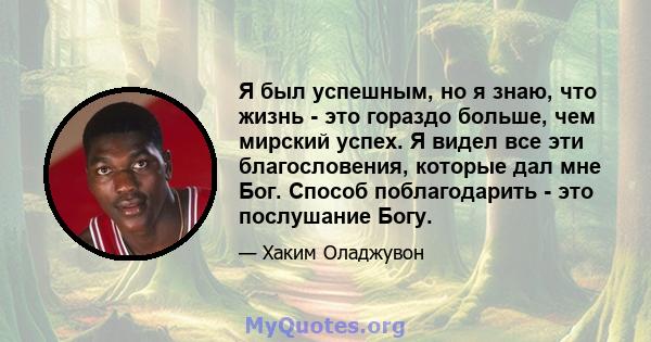 Я был успешным, но я знаю, что жизнь - это гораздо больше, чем мирский успех. Я видел все эти благословения, которые дал мне Бог. Способ поблагодарить - это послушание Богу.