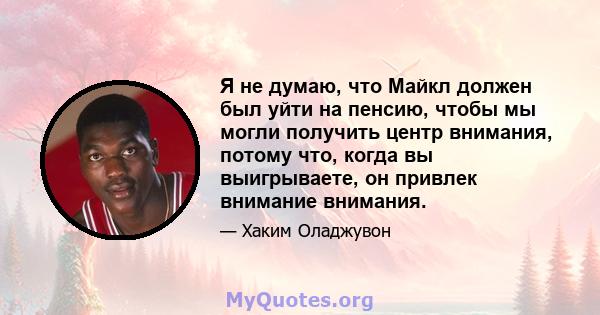 Я не думаю, что Майкл должен был уйти на пенсию, чтобы мы могли получить центр внимания, потому что, когда вы выигрываете, он привлек внимание внимания.