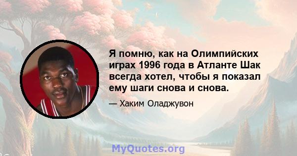 Я помню, как на Олимпийских играх 1996 года в Атланте Шак всегда хотел, чтобы я показал ему шаги снова и снова.