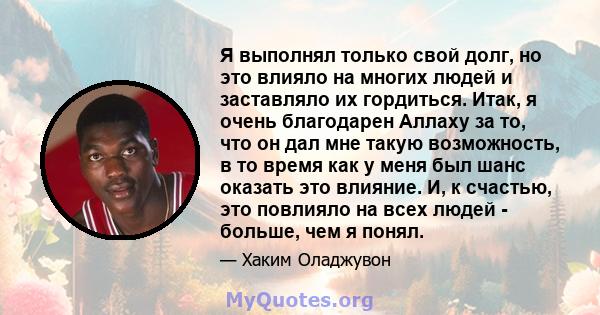 Я выполнял только свой долг, но это влияло на многих людей и заставляло их гордиться. Итак, я очень благодарен Аллаху за то, что он дал мне такую ​​возможность, в то время как у меня был шанс оказать это влияние. И, к