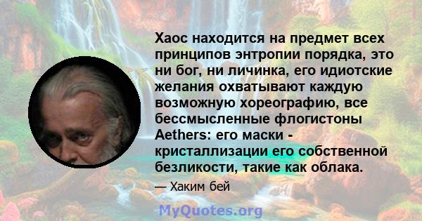 Хаос находится на предмет всех принципов энтропии порядка, это ни бог, ни личинка, его идиотские желания охватывают каждую возможную хореографию, все бессмысленные флогистоны Aethers: его маски - кристаллизации его