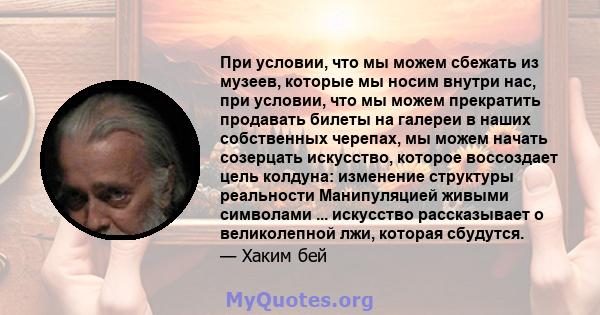 При условии, что мы можем сбежать из музеев, которые мы носим внутри нас, при условии, что мы можем прекратить продавать билеты на галереи в наших собственных черепах, мы можем начать созерцать искусство, которое