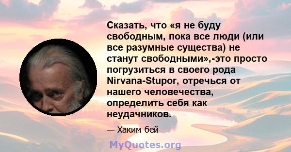 Сказать, что «я не буду свободным, пока все люди (или все разумные существа) не станут свободными»,-это просто погрузиться в своего рода Nirvana-Stupor, отречься от нашего человечества, определить себя как неудачников.