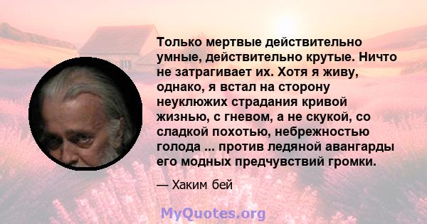 Только мертвые действительно умные, действительно крутые. Ничто не затрагивает их. Хотя я живу, однако, я встал на сторону неуклюжих страдания кривой жизнью, с гневом, а не скукой, со сладкой похотью, небрежностью