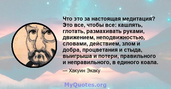 Что это за настоящая медитация? Это все, чтобы все: кашлять, глотать, размахивать руками, движением, неподвижностью, словами, действием, злом и добра, процветания и стыда, выигрыша и потери, правильного и неправильного, 