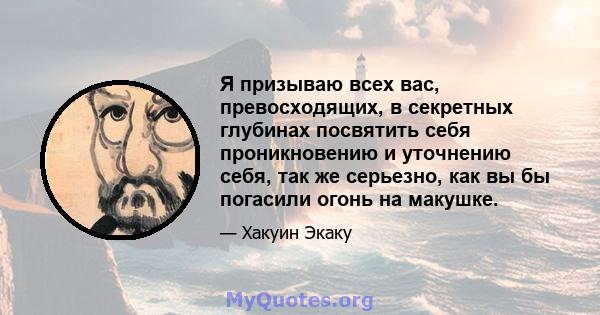 Я призываю всех вас, превосходящих, в секретных глубинах посвятить себя проникновению и уточнению себя, так же серьезно, как вы бы погасили огонь на макушке.