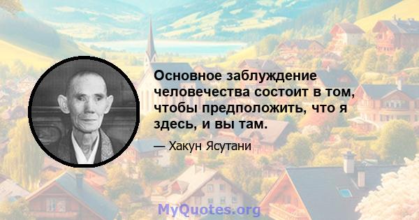 Основное заблуждение человечества состоит в том, чтобы предположить, что я здесь, и вы там.