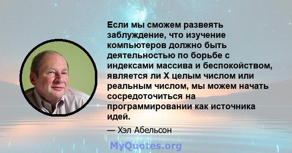 Если мы сможем развеять заблуждение, что изучение компьютеров должно быть деятельностью по борьбе с индексами массива и беспокойством, является ли X целым числом или реальным числом, мы можем начать сосредоточиться на