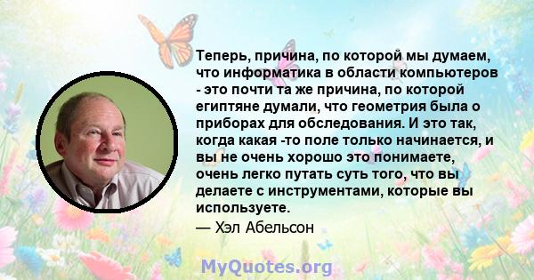 Теперь, причина, по которой мы думаем, что информатика в области компьютеров - это почти та же причина, по которой египтяне думали, что геометрия была о приборах для обследования. И это так, когда какая -то поле только