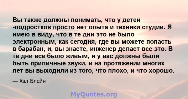 Вы также должны понимать, что у детей -подростков просто нет опыта и техники студии. Я имею в виду, что в те дни это не было электронным, как сегодня, где вы можете попасть в барабан, и, вы знаете, инженер делает все