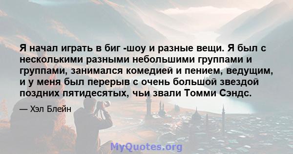 Я начал играть в биг -шоу и разные вещи. Я был с несколькими разными небольшими группами и группами, занимался комедией и пением, ведущим, и у меня был перерыв с очень большой звездой поздних пятидесятых, чьи звали