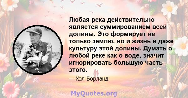 Любая река действительно является суммированием всей долины. Это формирует не только землю, но и жизнь и даже культуру этой долины. Думать о любой реке как о воде, значит игнорировать большую часть этого.