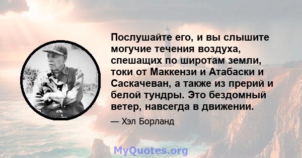 Послушайте его, и вы слышите могучие течения воздуха, спешащих по широтам земли, токи от Маккензи и Атабаски и Саскачеван, а также из прерий и белой тундры. Это бездомный ветер, навсегда в движении.