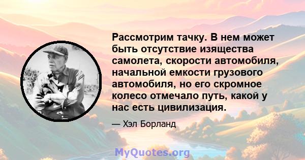 Рассмотрим тачку. В нем может быть отсутствие изящества самолета, скорости автомобиля, начальной емкости грузового автомобиля, но его скромное колесо отмечало путь, какой у нас есть цивилизация.