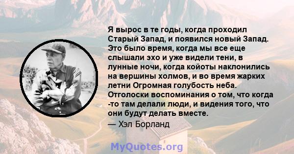 Я вырос в те годы, когда проходил Старый Запад, и появился новый Запад. Это было время, когда мы все еще слышали эхо и уже видели тени, в лунные ночи, когда койоты наклонились на вершины холмов, и во время жарких летни