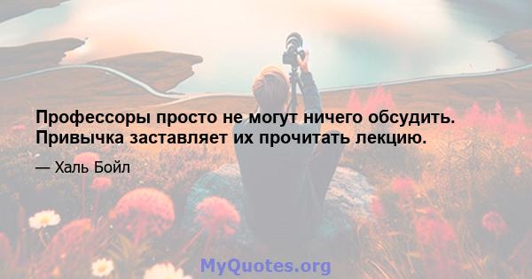 Профессоры просто не могут ничего обсудить. Привычка заставляет их прочитать лекцию.