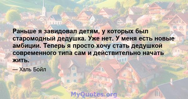 Раньше я завидовал детям, у которых был старомодный дедушка. Уже нет. У меня есть новые амбиции. Теперь я просто хочу стать дедушкой современного типа сам и действительно начать жить.