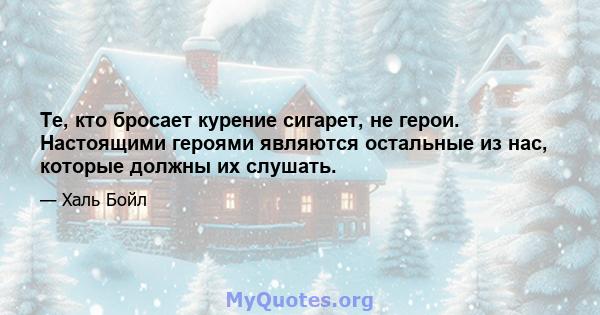 Те, кто бросает курение сигарет, не герои. Настоящими героями являются остальные из нас, которые должны их слушать.