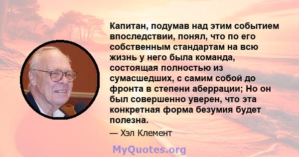 Капитан, подумав над этим событием впоследствии, понял, что по его собственным стандартам на всю жизнь у него была команда, состоящая полностью из сумасшедших, с самим собой до фронта в степени аберрации; Но он был