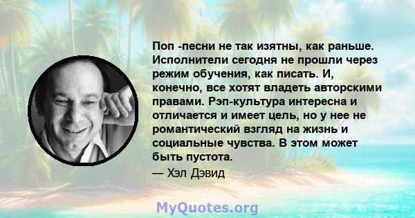 Поп -песни не так изятны, как раньше. Исполнители сегодня не прошли через режим обучения, как писать. И, конечно, все хотят владеть авторскими правами. Рэп-культура интересна и отличается и имеет цель, но у нее не