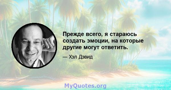 Прежде всего, я стараюсь создать эмоции, на которые другие могут ответить.