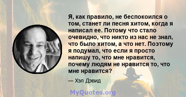 Я, как правило, не беспокоился о том, станет ли песня хитом, когда я написал ее. Потому что стало очевидно, что никто из нас не знал, что было хитом, а что нет. Поэтому я подумал, что если я просто напишу то, что мне