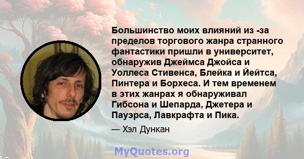 Большинство моих влияний из -за пределов торгового жанра странного фантастики пришли в университет, обнаружив Джеймса Джойса и Уоллеса Стивенса, Блейка и Йейтса, Пинтера и Борхеса. И тем временем в этих жанрах я