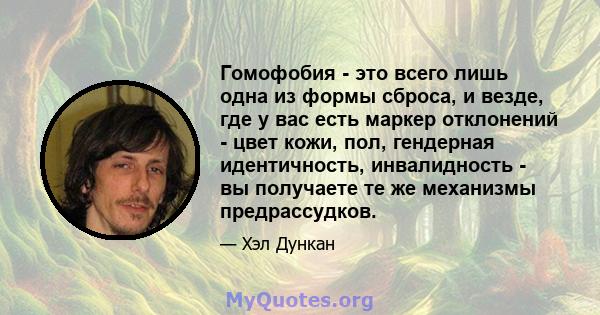 Гомофобия - это всего лишь одна из формы сброса, и везде, где у вас есть маркер отклонений - цвет кожи, пол, гендерная идентичность, инвалидность - вы получаете те же механизмы предрассудков.