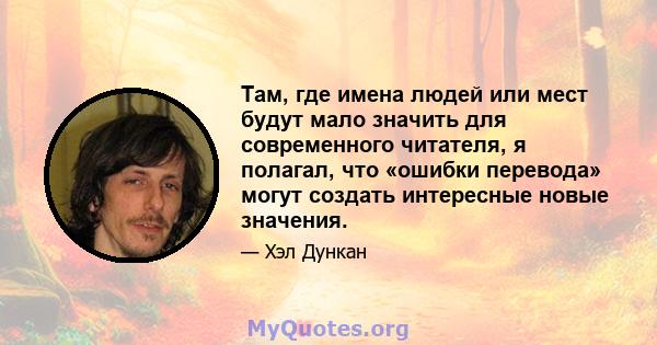 Там, где имена людей или мест будут мало значить для современного читателя, я полагал, что «ошибки перевода» могут создать интересные новые значения.