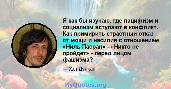 Я как бы изучаю, где пацифизм и социализм вступают в конфликт. Как примирить страстный отказ от мощи и насилия с отношением «Ниль Пасран» - «Никто не пройдет» - перед лицом фашизма?