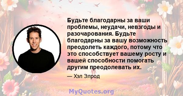 Будьте благодарны за ваши проблемы, неудачи, невзгоды и разочарования. Будьте благодарны за вашу возможность преодолеть каждого, потому что это способствует вашему росту и вашей способности помогать другим преодолевать