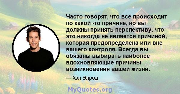 Часто говорят, что все происходит по какой -то причине, но вы должны принять перспективу, что это никогда не является причиной, которая предопределена или вне вашего контроля. Всегда вы обязаны выбирать наиболее