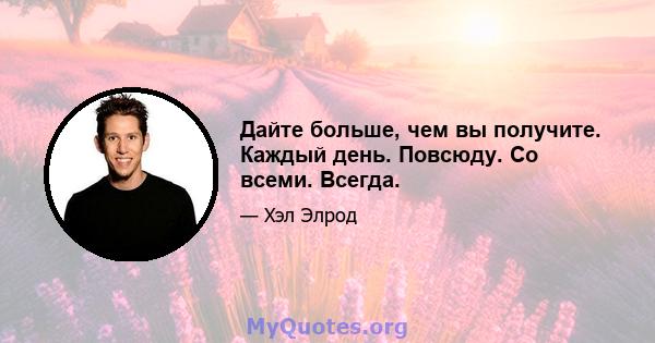 Дайте больше, чем вы получите. Каждый день. Повсюду. Со всеми. Всегда.