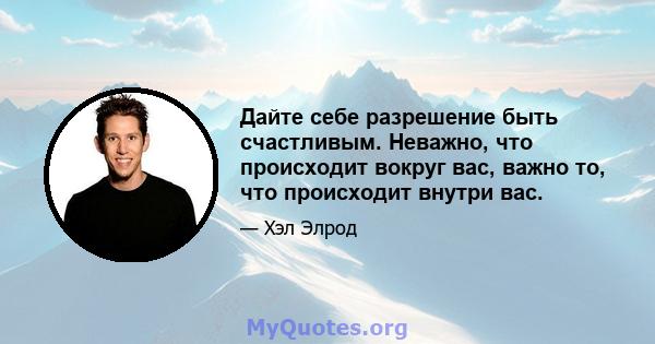 Дайте себе разрешение быть счастливым. Неважно, что происходит вокруг вас, важно то, что происходит внутри вас.