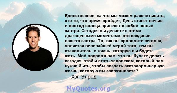 Единственное, на что мы можем рассчитывать, это то, что время пройдет; День станет ночью, и восход солнца принесет с собой новый завтра. Сегодня вы делаете с этими драгоценными моментами, это создание вашего завтра. То, 