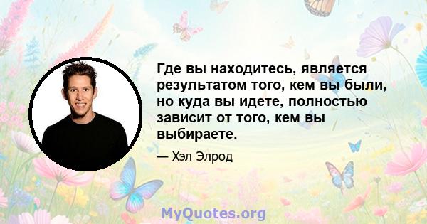 Где вы находитесь, является результатом того, кем вы были, но куда вы идете, полностью зависит от того, кем вы выбираете.