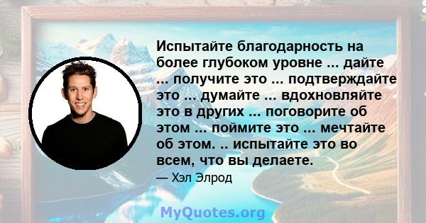 Испытайте благодарность на более глубоком уровне ... дайте ... получите это ... подтверждайте это ... думайте ... вдохновляйте это в других ... поговорите об этом ... поймите это ... мечтайте об этом. .. испытайте это