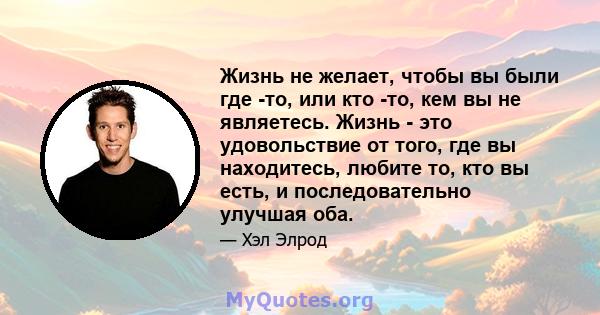 Жизнь не желает, чтобы вы были где -то, или кто -то, кем вы не являетесь. Жизнь - это удовольствие от того, где вы находитесь, любите то, кто вы есть, и последовательно улучшая оба.