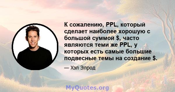 К сожалению, PPL, который сделает наиболее хорошую с большой суммой $, часто являются теми же PPL, у которых есть самые большие подвесные темы на создание $.