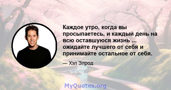 Каждое утро, когда вы просыпаетесь, и каждый день на всю оставшуюся жизнь ... ожидайте лучшего от себя и принимайте остальное от себя.