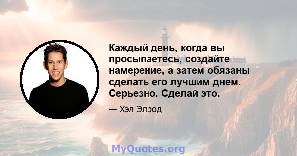 Каждый день, когда вы просыпаетесь, создайте намерение, а затем обязаны сделать его лучшим днем. Серьезно. Сделай это.