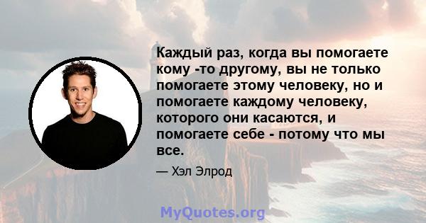 Каждый раз, когда вы помогаете кому -то другому, вы не только помогаете этому человеку, но и помогаете каждому человеку, которого они касаются, и помогаете себе - потому что мы все.