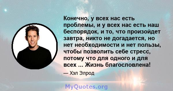 Конечно, у всех нас есть проблемы, и у всех нас есть наш беспорядок, и то, что произойдет завтра, никто не догадается, но нет необходимости и нет пользы, чтобы позволить себе стресс, потому что для одного и для всех ... 