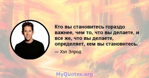 Кто вы становитесь гораздо важнее, чем то, что вы делаете, и все же, что вы делаете, определяет, кем вы становитесь.