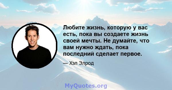 Любите жизнь, которую у вас есть, пока вы создаете жизнь своей мечты. Не думайте, что вам нужно ждать, пока последний сделает первое.