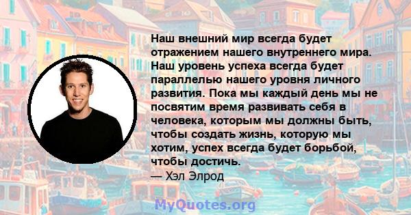 Наш внешний мир всегда будет отражением нашего внутреннего мира. Наш уровень успеха всегда будет параллелью нашего уровня личного развития. Пока мы каждый день мы не посвятим время развивать себя в человека, которым мы