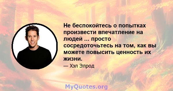 Не беспокойтесь о попытках произвести впечатление на людей ... просто сосредоточьтесь на том, как вы можете повысить ценность их жизни.