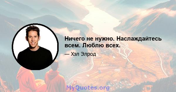 Ничего не нужно. Наслаждайтесь всем. Люблю всех.