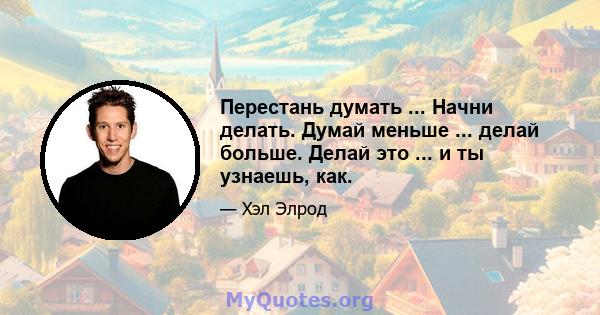 Перестань думать ... Начни делать. Думай меньше ... делай больше. Делай это ... и ты узнаешь, как.