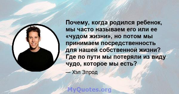 Почему, когда родился ребенок, мы часто называем его или ее «чудом жизни», но потом мы принимаем посредственность для нашей собственной жизни? Где по пути мы потеряли из виду чудо, которое мы есть?